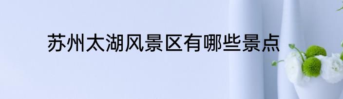 苏州太湖风景区有哪些景点