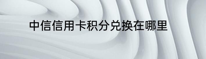 中信信用卡积分兑换在哪里