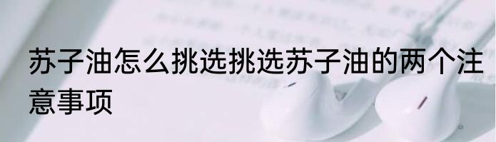 苏子油怎么挑选挑选苏子油的两个注意事项