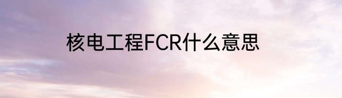 核电工程FCR什么意思
