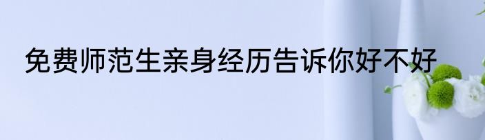 免费师范生亲身经历告诉你好不好
