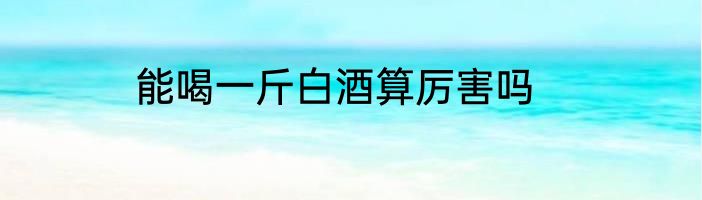 能喝一斤白酒算厉害吗
