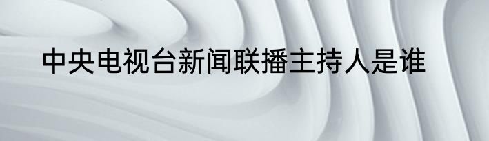 中央电视台新闻联播主持人是谁