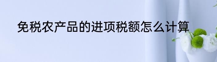 免税农产品的进项税额怎么计算