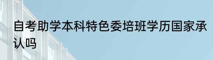 自考助学本科特色委培班学历国家承认吗