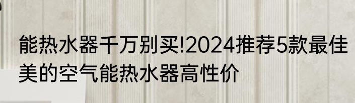 能热水器千万别买!2024推荐5款最佳美的空气能热水器高性价