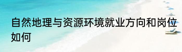 自然地理与资源环境就业方向和岗位如何