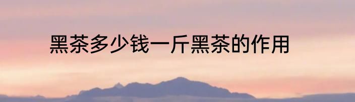 黑茶多少钱一斤黑茶的作用