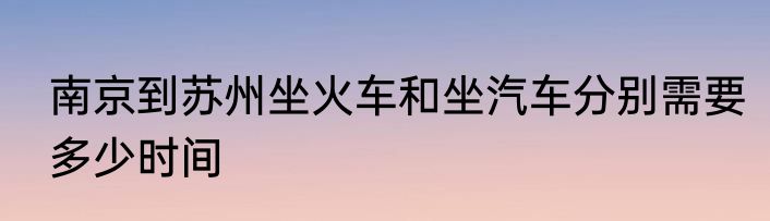 南京到苏州坐火车和坐汽车分别需要多少时间