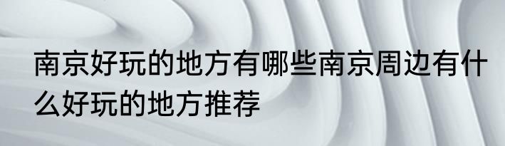 南京好玩的地方有哪些南京周边有什么好玩的地方推荐