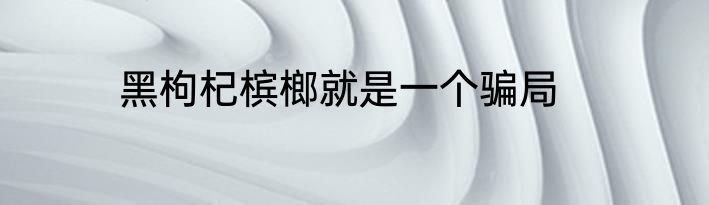 黑枸杞槟榔就是一个骗局