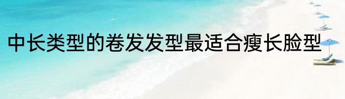 中长类型的卷发发型最适合瘦长脸型