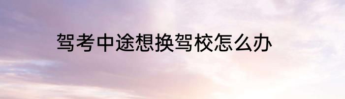 驾考中途想换驾校怎么办