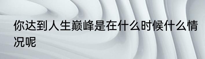 你达到人生巅峰是在什么时候什么情况呢