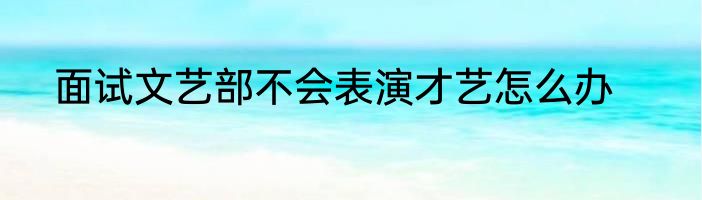 面试文艺部不会表演才艺怎么办