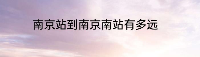 南京站到南京南站有多远