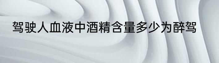 驾驶人血液中酒精含量多少为醉驾