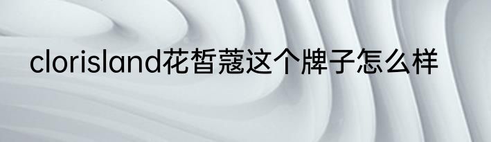 clorisland花皙蔻这个牌子怎么样