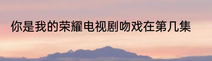 你是我的荣耀电视剧吻戏在第几集