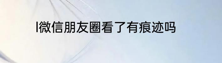 l微信朋友圈看了有痕迹吗