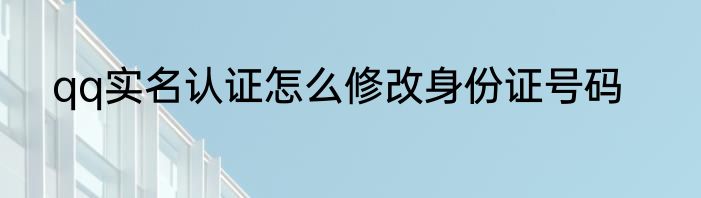 qq实名认证怎么修改身份证号码