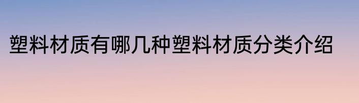 塑料材质有哪几种塑料材质分类介绍