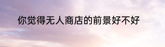 你觉得无人商店的前景好不好