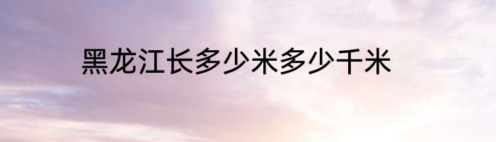 黑龙江长多少米多少千米
