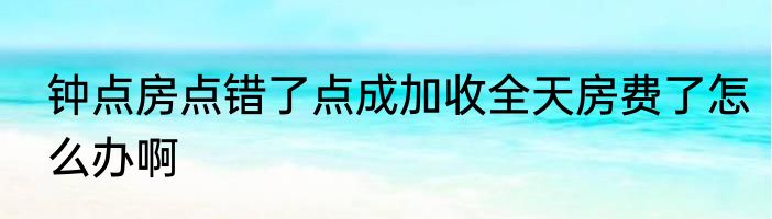 钟点房点错了点成加收全天房费了怎么办啊