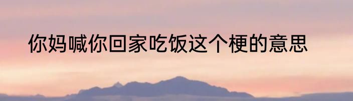 你妈喊你回家吃饭这个梗的意思