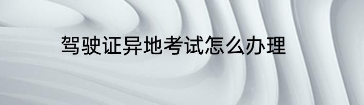 驾驶证异地考试怎么办理