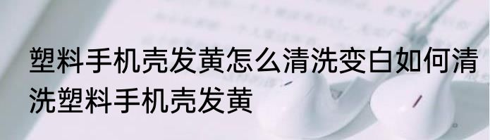 塑料手机壳发黄怎么清洗变白如何清洗塑料手机壳发黄