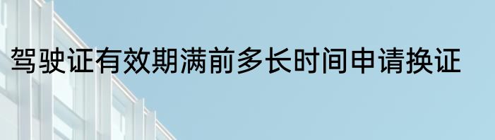 驾驶证有效期满前多长时间申请换证