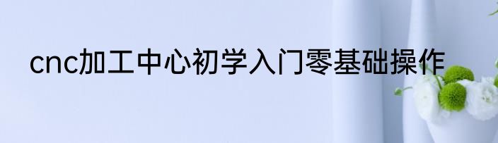 cnc加工中心初学入门零基础操作