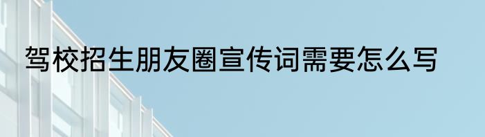 驾校招生朋友圈宣传词需要怎么写