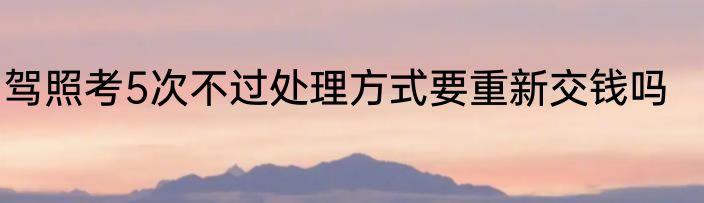 驾照考5次不过处理方式要重新交钱吗