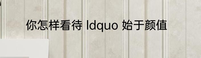 你怎样看待 ldquo 始于颜值