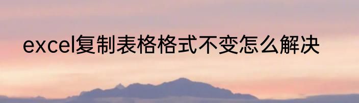 excel复制表格格式不变怎么解决