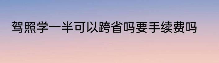 驾照学一半可以跨省吗要手续费吗