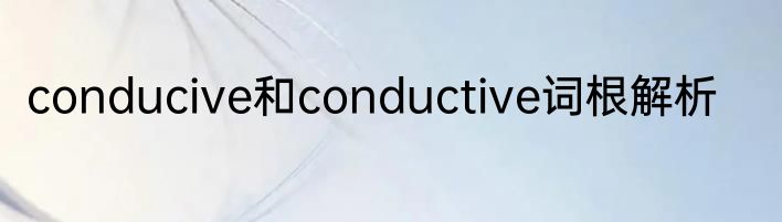 conducive和conductive词根解析