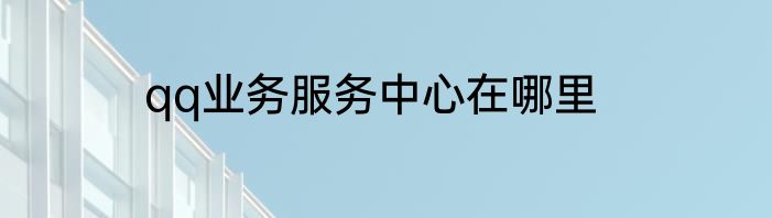 qq业务服务中心在哪里