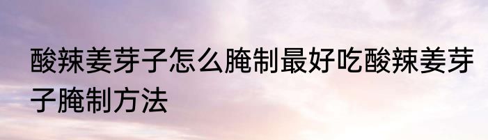 酸辣姜芽子怎么腌制最好吃酸辣姜芽子腌制方法