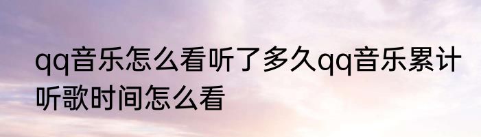 qq音乐怎么看听了多久qq音乐累计听歌时间怎么看