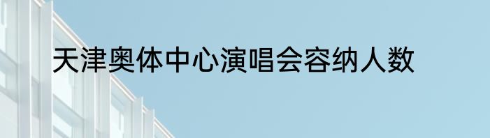 天津奥体中心演唱会容纳人数