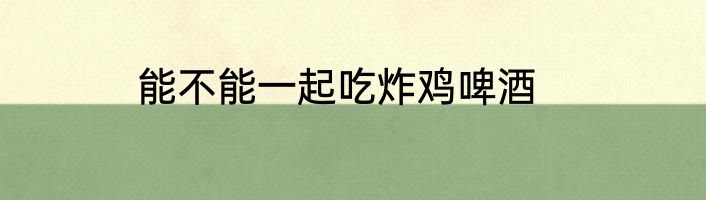 能不能一起吃炸鸡啤酒