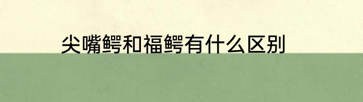 尖嘴鳄和福鳄有什么区别