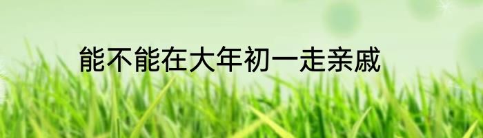 能不能在大年初一走亲戚