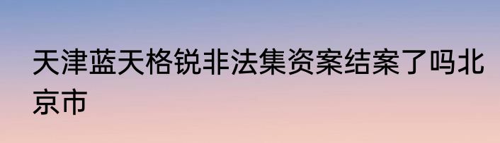 天津蓝天格锐非法集资案结案了吗北京市
