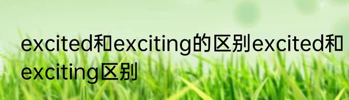 excited和exciting的区别excited和exciting区别