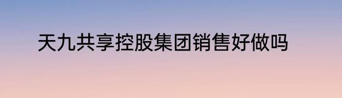 天九共享控股集团销售好做吗